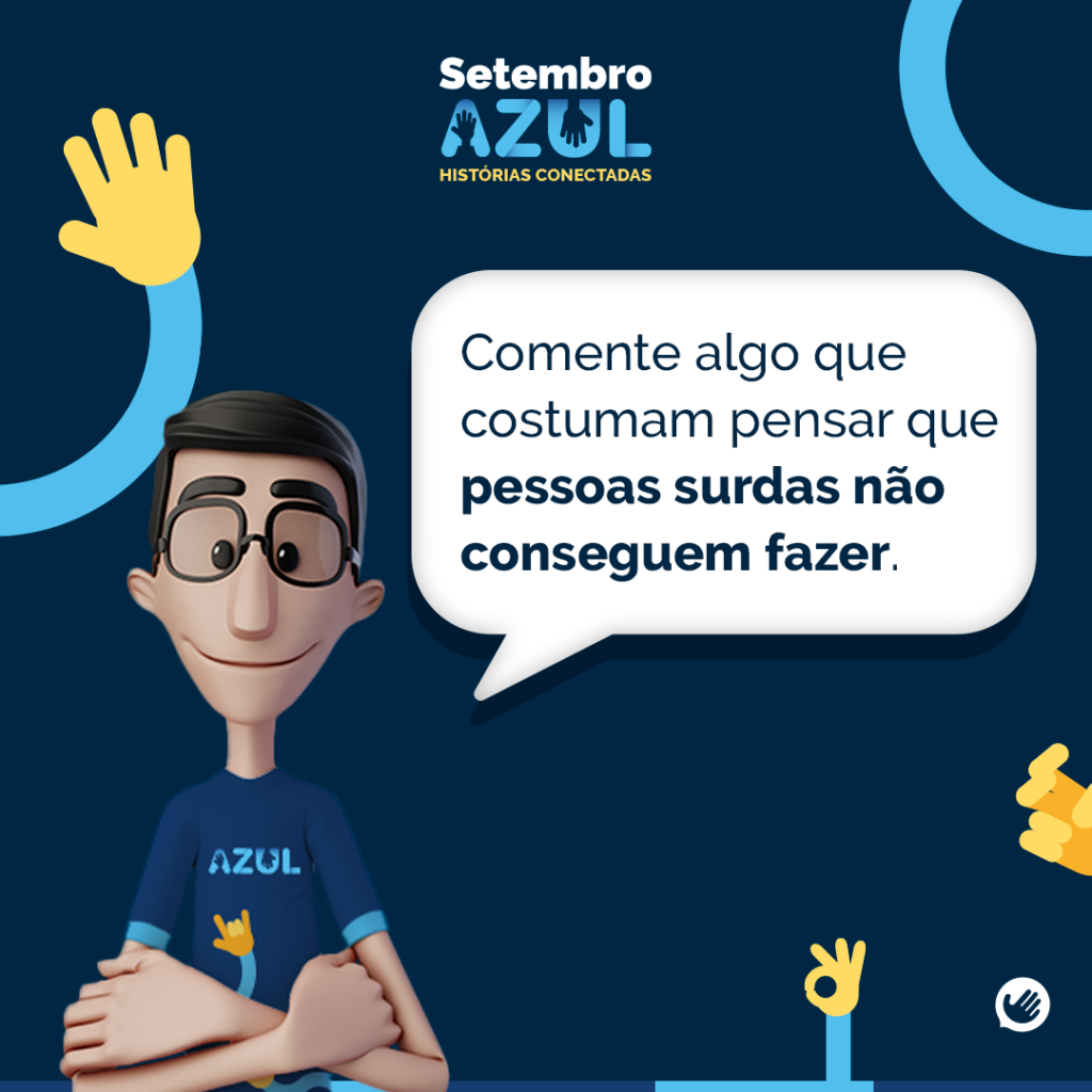A imagem é parte de uma campanha chamada "Setembro Azul: Histórias Conectadas". O fundo da imagem é azul escuro, e no canto superior esquerdo há o logo do Setembro Azu. Abaixo do logo, há a frase "Histórias Conectadas". No centro da imagem, o Hugo, está posicionado com os braços cruzados, usando óculos e uma camisa azul com a palavra "AZUL" escrita nela e o símbolo de "eu te amo" em Libras. Hugo está olhando diretamente para o espectador e tem uma expressão amigável.Ao lado de Hugo, há um balão de fala com a pergunta: "Comente algo que costumam pensar que pessoas surdas não conseguem fazer." Algumas ilustrações de mãos fazendo sinais estão espalhadas ao redor da imagem, reforçando a temática de comunicação em Libras.